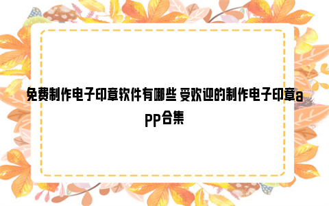 免费制作电子印章软件有哪些 受欢迎的制作电子印章app合集