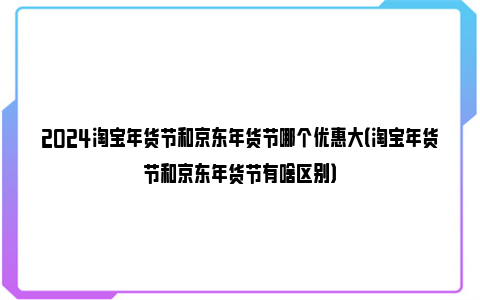 2024淘宝年货节和京东年货节哪个优惠大（淘宝年货节和京东年货节有啥区别）