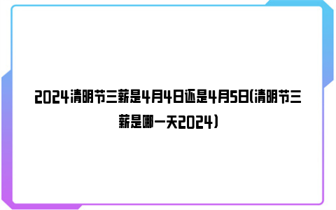 2024清明节三薪是4月4日还是4月5日（清明节三薪是哪一天2024）