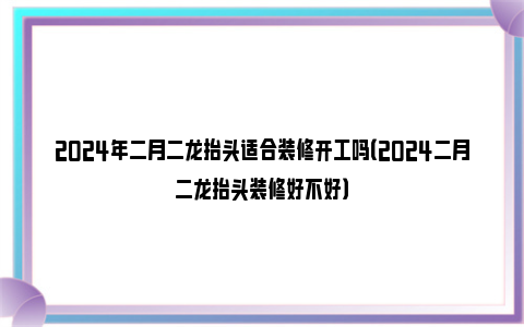 2024年二月二龙抬头适合装修开工吗（2024二月二龙抬头装修好不好）