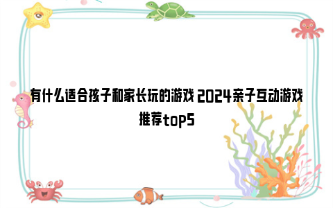 有什么适合孩子和家长玩的游戏 2024亲子互动游戏推荐top5