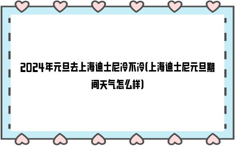 2024年元旦去上海迪士尼冷不冷（上海迪士尼元旦期间天气怎么样）