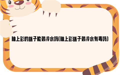 釉上彩的杯子能装冷水吗（釉上彩杯子装冷水有毒吗）