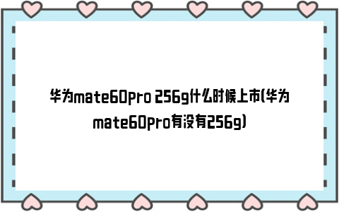 华为mate60pro 256g什么时候上市（华为mate60pro有没有256g）