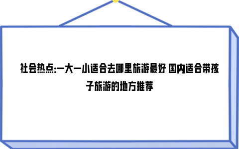 社会热点：一大一小适合去哪里旅游最好 国内适合带孩子旅游的地方推荐