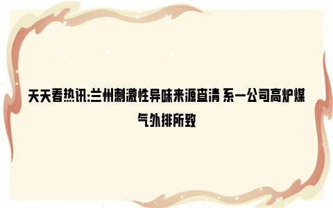 天天看热讯：兰州刺激性异味来源查清 系一公司高炉煤气外排所致