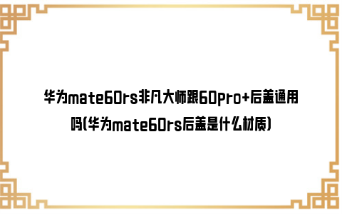 华为mate60rs非凡大师跟60pro+后盖通用吗（华为mate60rs后盖是什么材质）