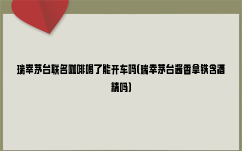 瑞幸茅台联名咖啡喝了能开车吗（瑞幸茅台酱香拿铁含酒精吗）