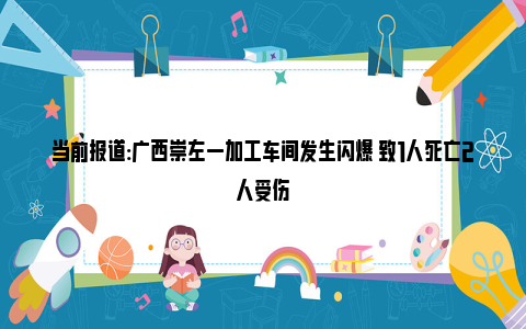 当前报道:广西崇左一加工车间发生闪爆 致1人死亡2人受伤