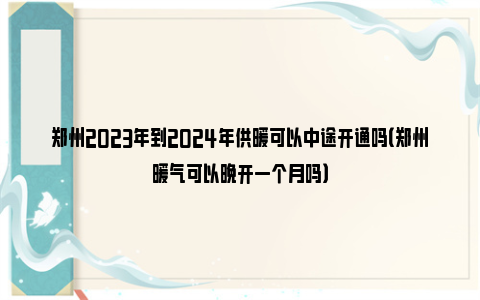 郑州2023年到2024年供暖可以中途开通吗（郑州暖气可以晚开一个月吗）