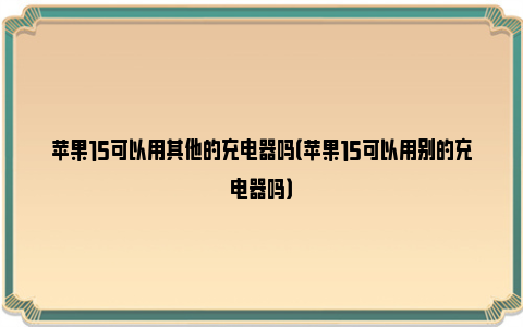 苹果15可以用其他的充电器吗（苹果15可以用别的充电器吗）