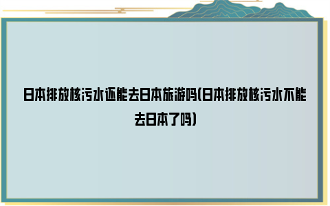 日本排放核污水还能去日本旅游吗（日本排放核污水不能去日本了吗）