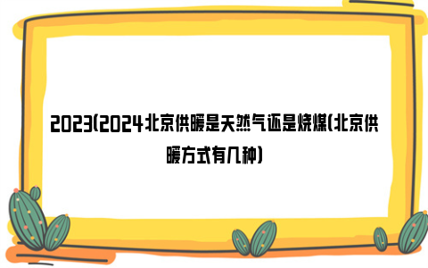 2023（2024北京供暖是天然气还是烧煤（北京供暖方式有几种）