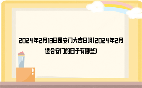 2024年2月13日是安门大吉日吗（2024年2月适合安门的日子有哪些）