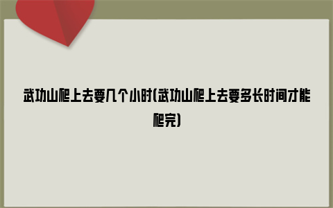 武功山爬上去要几个小时（武功山爬上去要多长时间才能爬完）