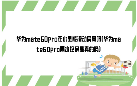 华为mate60pro在水里能滑动屏幕吗（华为mate60pro隔水控屏是真的吗）