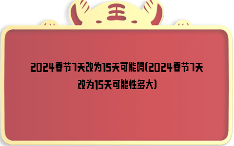 2024春节7天改为15天可能吗（2024春节7天改为15天可能性多大）