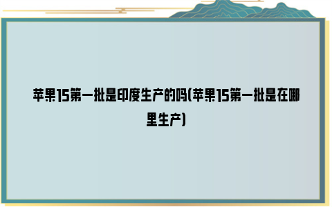 苹果15第一批是印度生产的吗（苹果15第一批是在哪里生产）