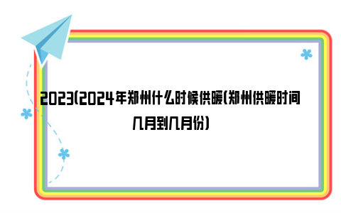 2023（2024年郑州什么时候供暖（郑州供暖时间几月到几月份）