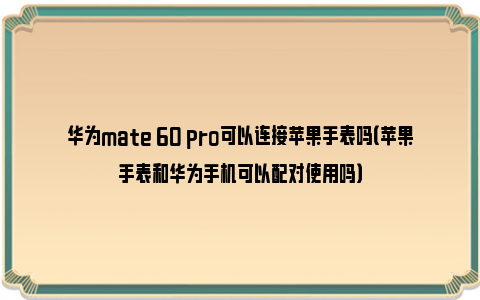 华为mate 60 pro可以连接苹果手表吗（苹果手表和华为手机可以配对使用吗）