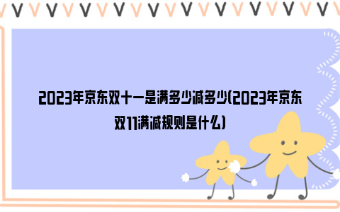 2023年京东双十一是满多少减多少（2023年京东双11满减规则是什么）