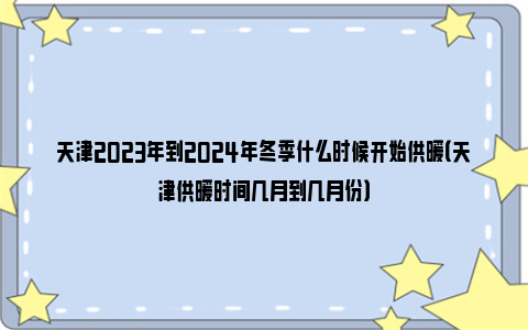 天津2023年到2024年冬季什么时候开始供暖（天津供暖时间几月到几月份）