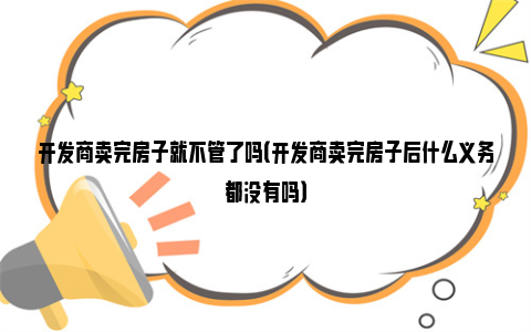 开发商卖完房子就不管了吗（开发商卖完房子后什么义务都没有吗）