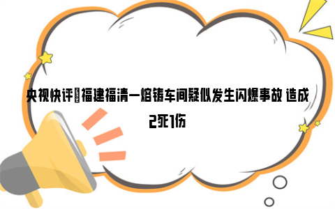 央视快评|福建福清一熔铸车间疑似发生闪爆事故 造成2死1伤