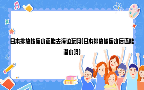 日本排放核废水还能去海边玩吗（日本排放核废水后还能潜水吗）