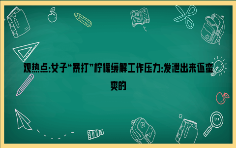 观热点：女子“暴打”柠檬缓解工作压力：发泄出来还蛮爽的