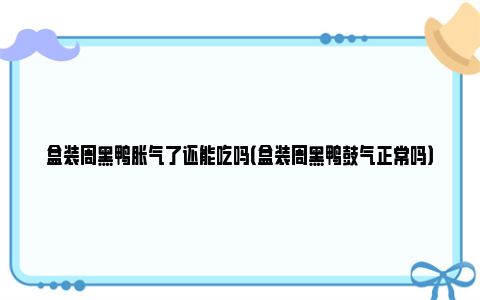 盒装周黑鸭胀气了还能吃吗（盒装周黑鸭鼓气正常吗）