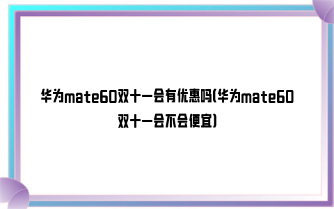 华为mate60双十一会有优惠吗（华为mate60双十一会不会便宜）