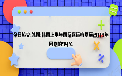 今日热文：外媒：韩国上半年国际客运恢复至2019年同期的94%