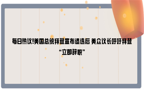 每日热议!美国总统拜登宣布退选后 美众议长呼吁拜登“立即辞职”