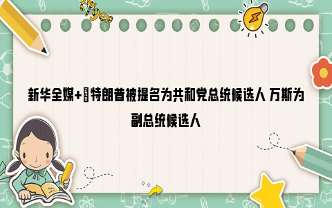 新华全媒+|特朗普被提名为共和党总统候选人 万斯为副总统候选人