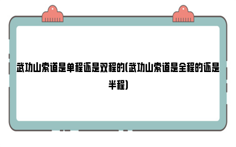 武功山索道是单程还是双程的（武功山索道是全程的还是半程）