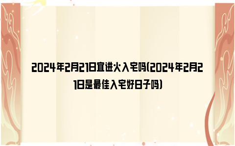 2024年2月21日宜进火入宅吗（2024年2月21日是最佳入宅好日子吗）