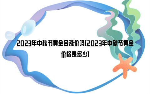 2023年中秋节黄金会涨价吗（2023年中秋节黄金价格是多少）