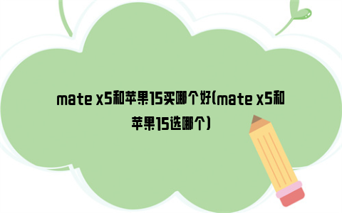 mate x5和苹果15买哪个好（mate x5和苹果15选哪个）