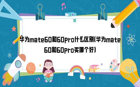 华为mate60和60pro什么区别（华为mate60和60pro买哪个好）