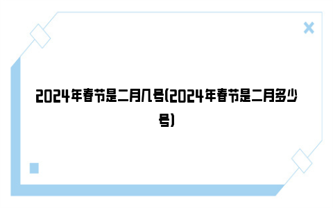 2024年春节是二月几号（2024年春节是二月多少号）