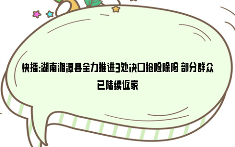 快播：湖南湘潭县全力推进3处决口抢险除险 部分群众已陆续返家