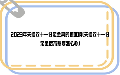 2023年天猫双十一付定金真的便宜吗（天猫双十一付定金后不想要怎么办）