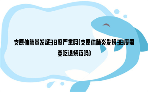 支原体肺炎发烧38度严重吗（支原体肺炎发烧38度需要吃退烧药吗）