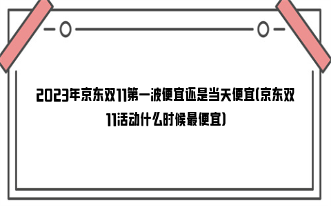 2023年京东双11第一波便宜还是当天便宜（京东双11活动什么时候最便宜）