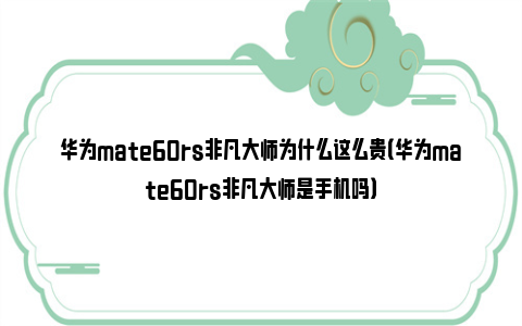 华为mate60rs非凡大师为什么这么贵（华为mate60rs非凡大师是手机吗）