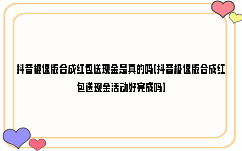 抖音极速版合成红包送现金是真的吗（抖音极速版合成红包送现金活动好完成吗）