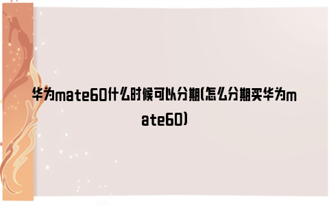 华为mate60什么时候可以分期（怎么分期买华为mate60）