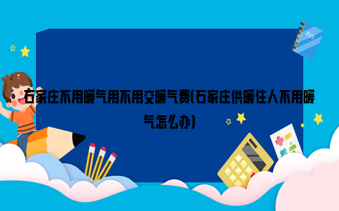 石家庄不用暖气用不用交暖气费（石家庄供暖住人不用暖气怎么办）