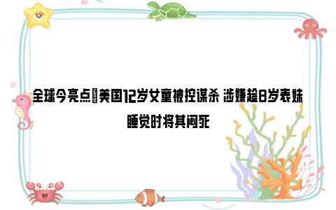 全球今亮点|美国12岁女童被控谋杀 涉嫌趁8岁表妹睡觉时将其闷死